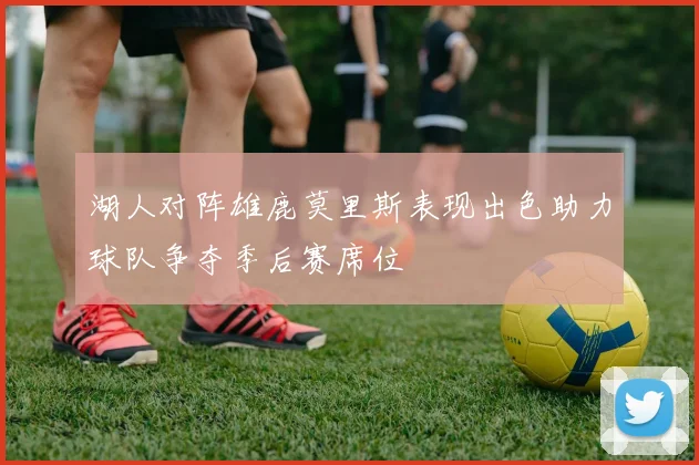 湖人对阵雄鹿莫里斯表现出色助力球队争夺季后赛席位