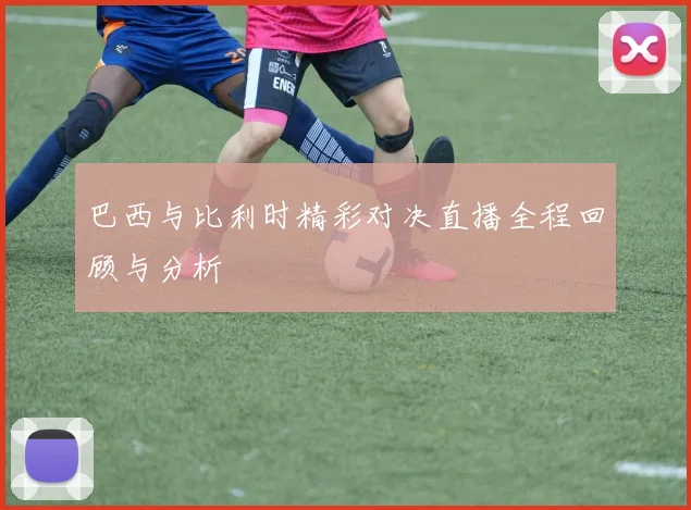 巴西与比利时精彩对决直播全程回顾与分析