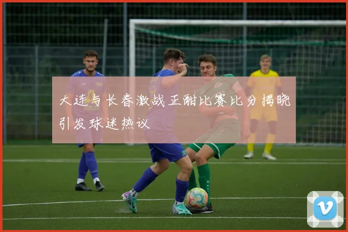 大连与长春激战正酣比赛比分揭晓引发球迷热议