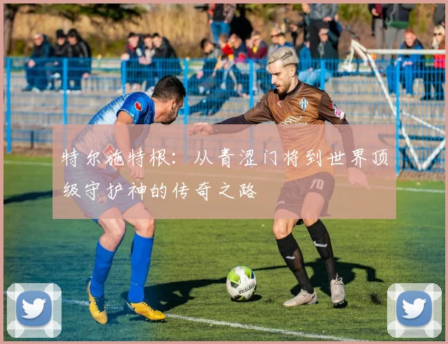 特尔施特根：从青涩门将到世界顶级守护神的传奇之路