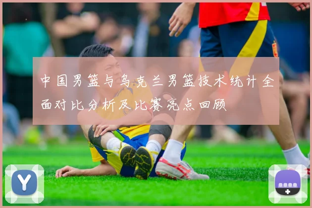 中国男篮与乌克兰男篮技术统计全面对比分析及比赛亮点回顾
