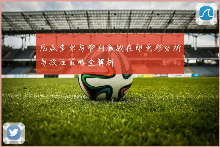 厄瓜多尔与智利激战在即竞彩分析与投注策略全解析
