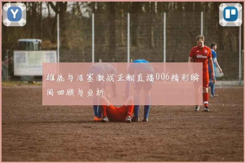 雄鹿与活塞激战正酣直播006精彩瞬间回顾与分析