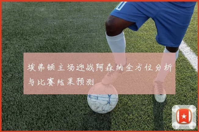 埃弗顿主场迎战阿森纳全方位分析与比赛结果预测