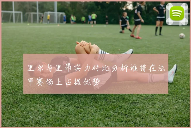 里尔与里昂实力对比分析谁将在法甲赛场上占据优势